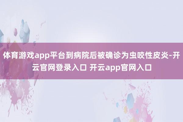 体育游戏app平台到病院后被确诊为虫咬性皮炎-开云官网登录入口 开云app官网入口