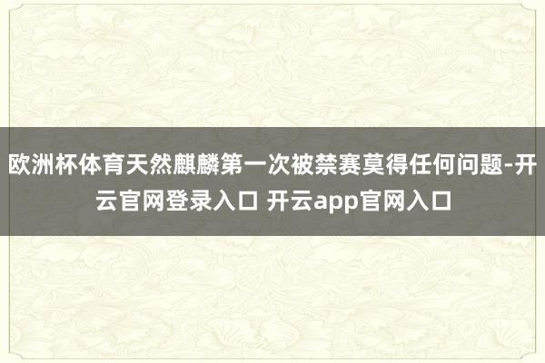 欧洲杯体育天然麒麟第一次被禁赛莫得任何问题-开云官网登录入口 开云app官网入口