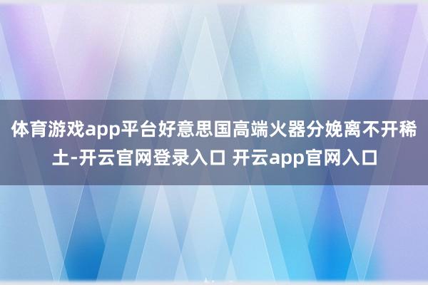 体育游戏app平台好意思国高端火器分娩离不开稀土-开云官网登录入口 开云app官网入口