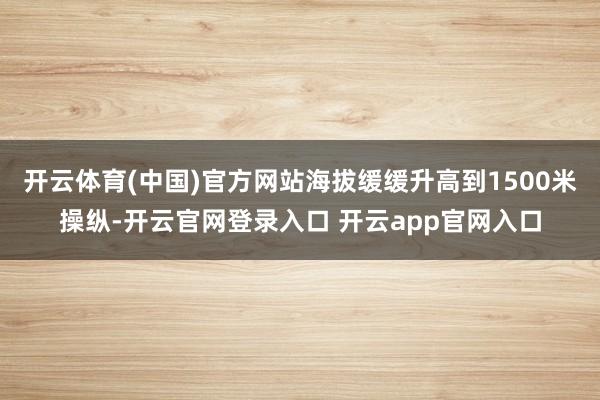 开云体育(中国)官方网站海拔缓缓升高到1500米操纵-开云官网登录入口 开云app官网入口