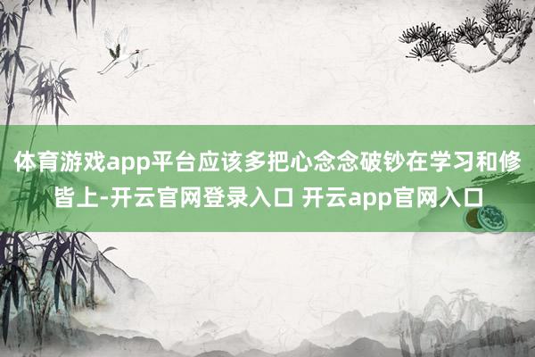 体育游戏app平台应该多把心念念破钞在学习和修皆上-开云官网登录入口 开云app官网入口