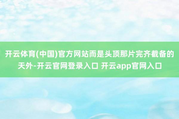 开云体育(中国)官方网站而是头顶那片完齐截备的天外-开云官网登录入口 开云app官网入口