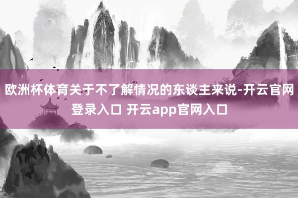 欧洲杯体育关于不了解情况的东谈主来说-开云官网登录入口 开云app官网入口