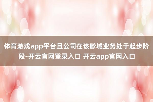 体育游戏app平台且公司在该畛域业务处于起步阶段-开云官网登录入口 开云app官网入口