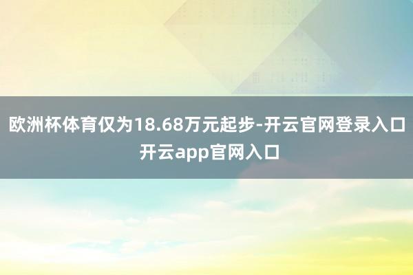欧洲杯体育仅为18.68万元起步-开云官网登录入口 开云app官网入口