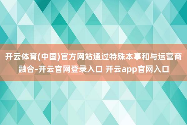 开云体育(中国)官方网站通过特殊本事和与运营商融合-开云官网登录入口 开云app官网入口