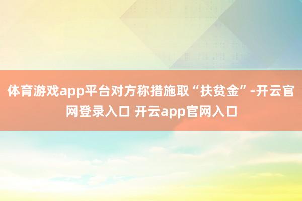体育游戏app平台对方称措施取“扶贫金”-开云官网登录入口 开云app官网入口
