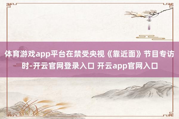 体育游戏app平台在禁受央视《靠近面》节目专访时-开云官网登录入口 开云app官网入口