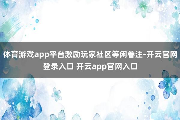 体育游戏app平台激励玩家社区等闲眷注-开云官网登录入口 开云app官网入口