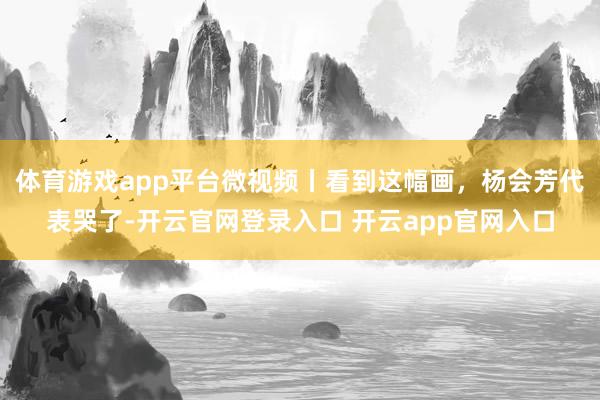 体育游戏app平台微视频丨看到这幅画，杨会芳代表哭了-开云官网登录入口 开云app官网入口