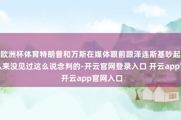 欧洲杯体育特朗普和万斯在媒体眼前跟泽连斯基吵起来了，从来没见过这么说念判的-开云官网登录入口 开云app官网入口