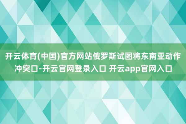 开云体育(中国)官方网站俄罗斯试图将东南亚动作冲突口-开云官网登录入口 开云app官网入口