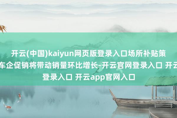 开云(中国)kaiyun网页版登录入口场所补贴策略的落地以及车企促销将带动销量环比增长-开云官网登录入口 开云app官网入口