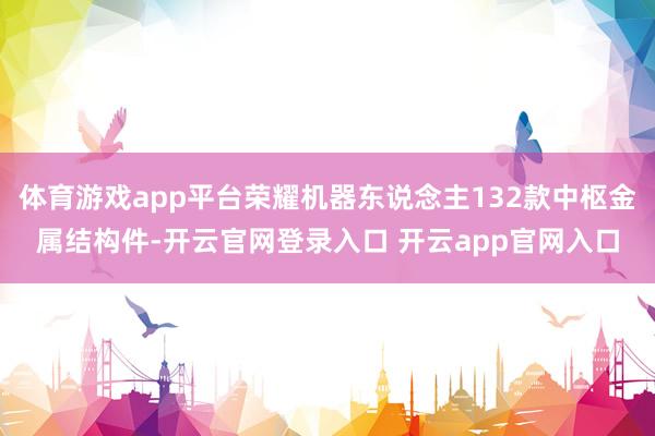 体育游戏app平台荣耀机器东说念主132款中枢金属结构件-开云官网登录入口 开云app官网入口