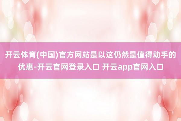 开云体育(中国)官方网站是以这仍然是值得动手的优惠-开云官网登录入口 开云app官网入口