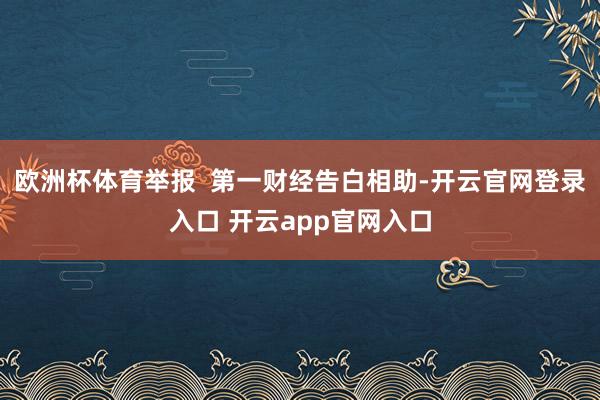欧洲杯体育举报  第一财经告白相助-开云官网登录入口 开云app官网入口