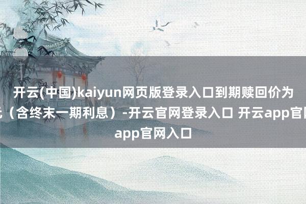 开云(中国)kaiyun网页版登录入口到期赎回价为115元（含终末一期利息）-开云官网登录入口 开云app官网入口