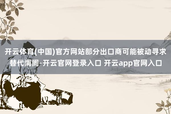 开云体育(中国)官方网站部分出口商可能被动寻求替代阛阓-开云官网登录入口 开云app官网入口