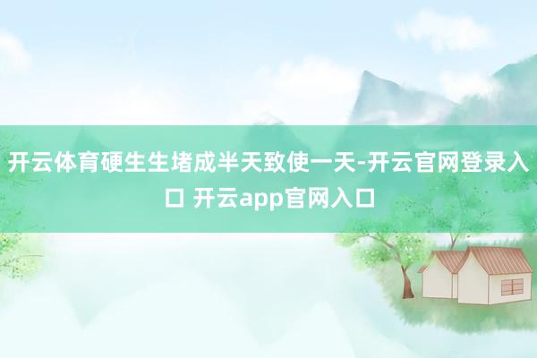 开云体育硬生生堵成半天致使一天-开云官网登录入口 开云app官网入口