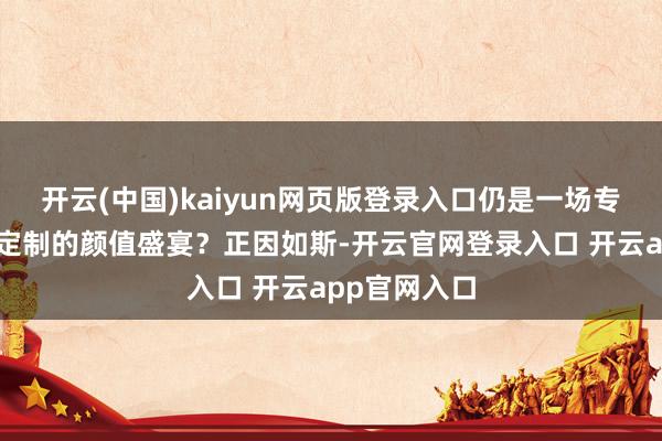 开云(中国)kaiyun网页版登录入口仍是一场专为特定受众定制的颜值盛宴？正因如斯-开云官网登录入口 开云app官网入口