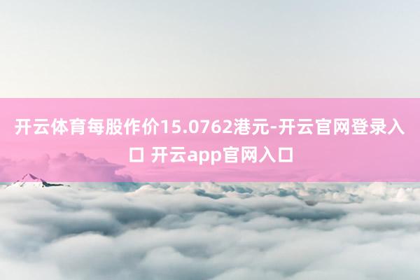 开云体育每股作价15.0762港元-开云官网登录入口 开云app官网入口