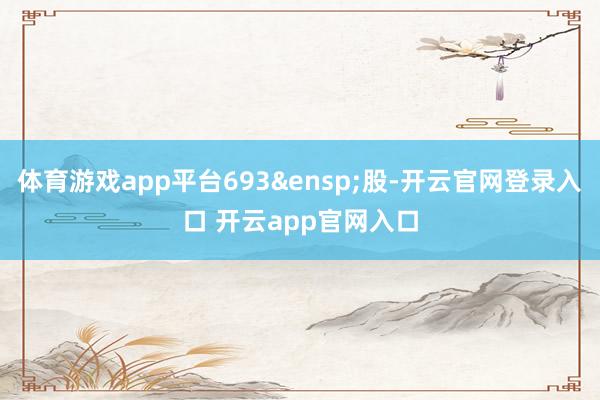 体育游戏app平台693&ensp;股-开云官网登录入口 开云app官网入口