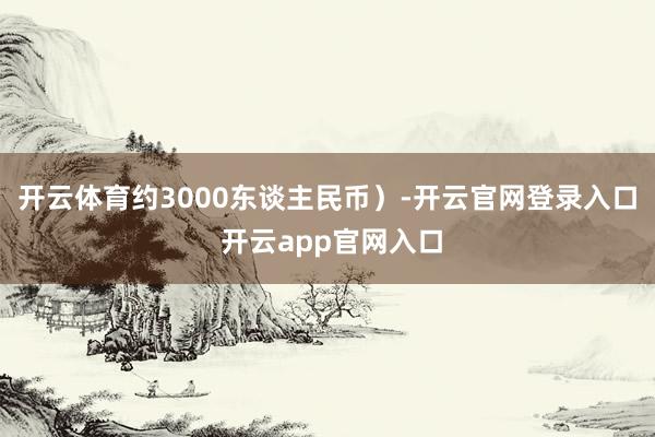 开云体育约3000东谈主民币）-开云官网登录入口 开云app官网入口