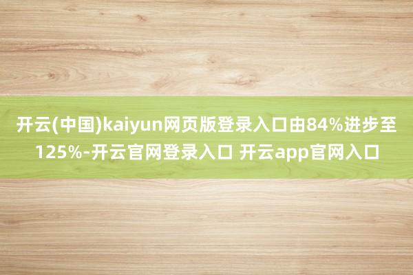 开云(中国)kaiyun网页版登录入口由84%进步至125%-开云官网登录入口 开云app官网入口