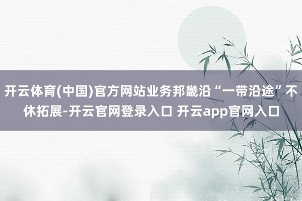 开云体育(中国)官方网站业务邦畿沿“一带沿途”不休拓展-开云官网登录入口 开云app官网入口