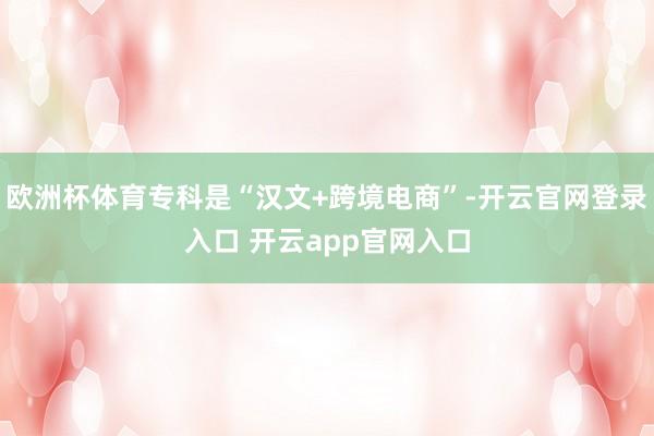 欧洲杯体育专科是“汉文+跨境电商”-开云官网登录入口 开云app官网入口