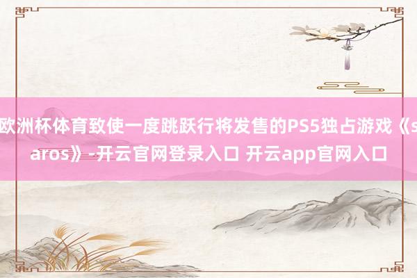 欧洲杯体育致使一度跳跃行将发售的PS5独占游戏《saros》-开云官网登录入口 开云app官网入口