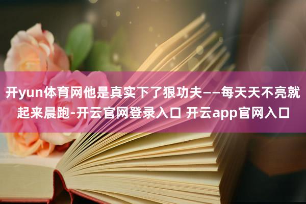 开yun体育网他是真实下了狠功夫——每天天不亮就起来晨跑-开云官网登录入口 开云app官网入口
