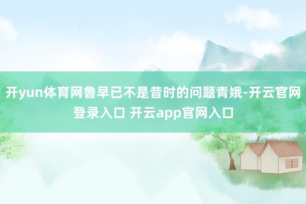开yun体育网鲁早已不是昔时的问题青娥-开云官网登录入口 开云app官网入口