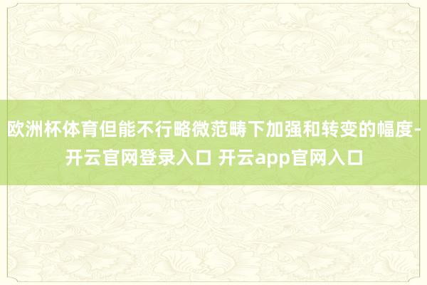 欧洲杯体育但能不行略微范畴下加强和转变的幅度-开云官网登录入口 开云app官网入口