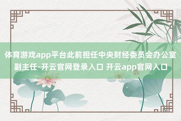 体育游戏app平台此前担任中央财经委员会办公室副主任-开云官网登录入口 开云app官网入口