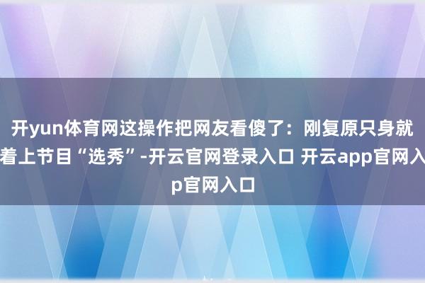 开yun体育网这操作把网友看傻了：刚复原只身就急着上节目“选秀”-开云官网登录入口 开云app官网入口