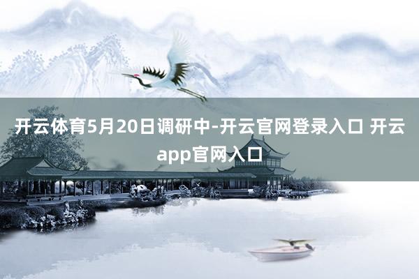 开云体育　　5月20日调研中-开云官网登录入口 开云app官网入口