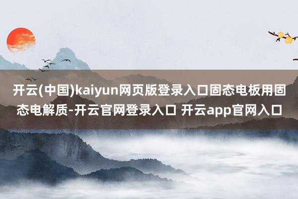 开云(中国)kaiyun网页版登录入口固态电板用固态电解质-开云官网登录入口 开云app官网入口