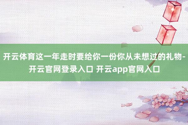 开云体育这一年走时要给你一份你从未想过的礼物-开云官网登录入口 开云app官网入口