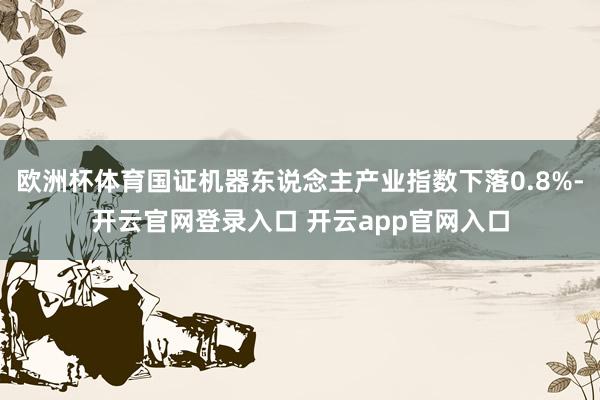 欧洲杯体育国证机器东说念主产业指数下落0.8%-开云官网登录入口 开云app官网入口
