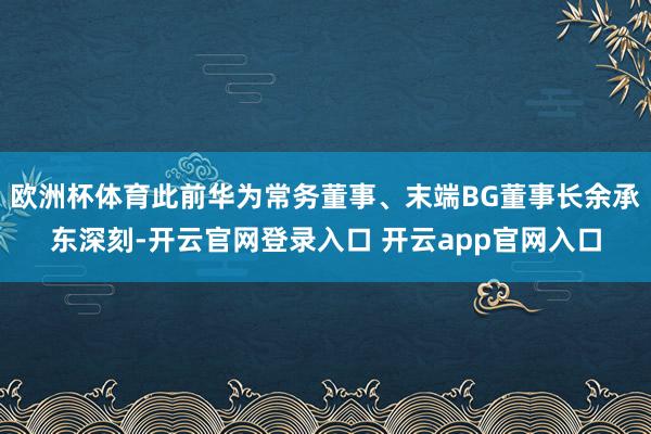 欧洲杯体育此前华为常务董事、末端BG董事长余承东深刻-开云官网登录入口 开云app官网入口