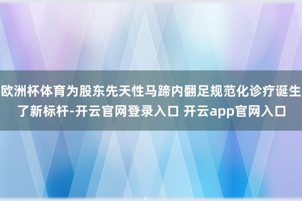 欧洲杯体育为股东先天性马蹄内翻足规范化诊疗诞生了新标杆-开云官网登录入口 开云app官网入口