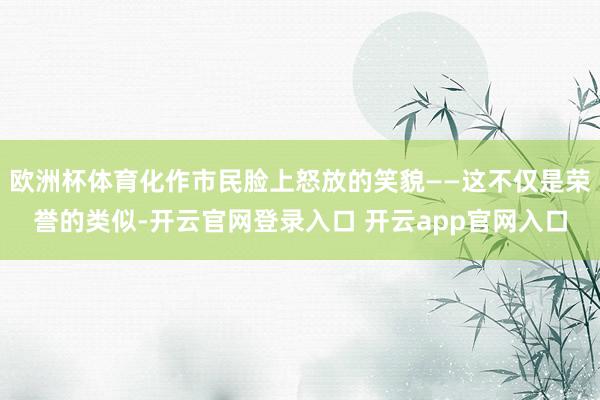 欧洲杯体育化作市民脸上怒放的笑貌——这不仅是荣誉的类似-开云官网登录入口 开云app官网入口