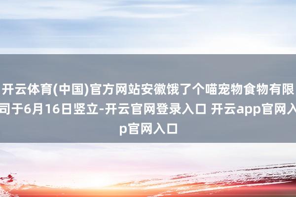 开云体育(中国)官方网站安徽饿了个喵宠物食物有限公司于6月16日竖立-开云官网登录入口 开云app官网入口