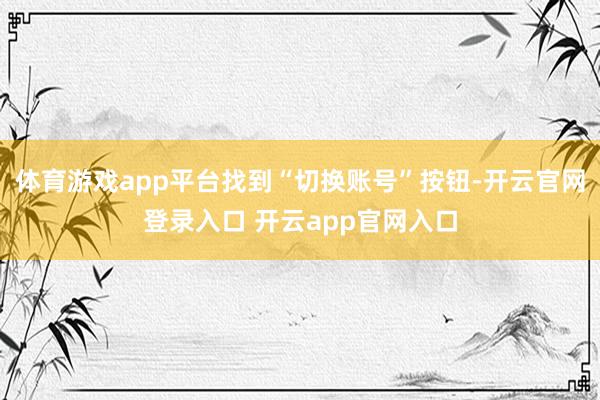 体育游戏app平台找到“切换账号”按钮-开云官网登录入口 开云app官网入口