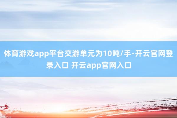 体育游戏app平台交游单元为10吨/手-开云官网登录入口 开云app官网入口
