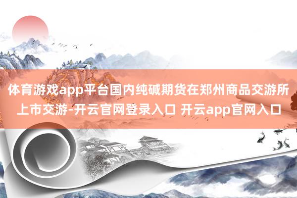 体育游戏app平台国内纯碱期货在郑州商品交游所上市交游-开云官网登录入口 开云app官网入口
