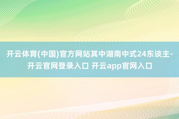 开云体育(中国)官方网站其中湖南中式24东谈主-开云官网登录入口 开云app官网入口