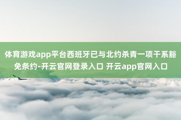体育游戏app平台西班牙已与北约杀青一项干系豁免条约-开云官网登录入口 开云app官网入口