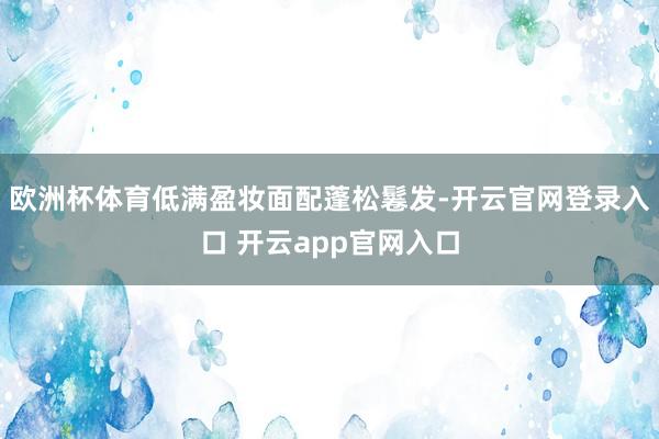 欧洲杯体育低满盈妆面配蓬松鬈发-开云官网登录入口 开云app官网入口